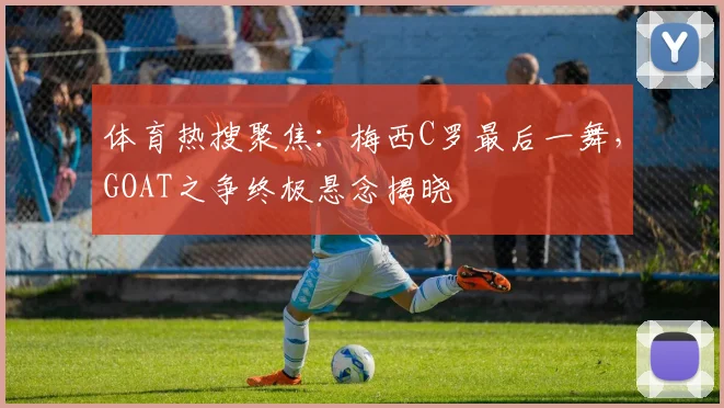 体育热搜聚焦：梅西C罗最后一舞，GOAT之争终极悬念揭晓