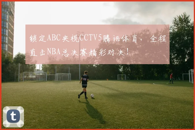 锁定ABC央视CCTV5腾讯体育，全程直击NBA总决赛精彩对决！