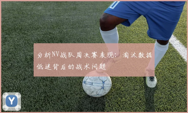 分析NV战队周决赛表现:淘汰数据低迷背后的战术问题