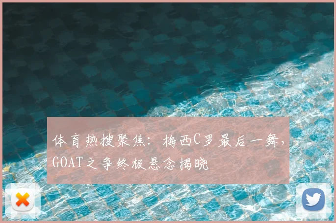 体育热搜聚焦：梅西C罗最后一舞，GOAT之争终极悬念揭晓